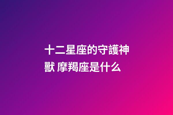 十二星座的守護神獸 摩羯座是什么-第1張-星座運勢-玄機派